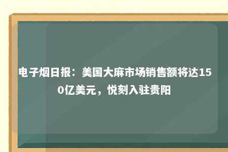 电子烟日报：美国大麻市场销售额将达150亿美元，悦刻入驻贵阳