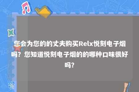 您会为您的的丈夫购买Relx悦刻电子烟吗？您知道悦刻电子烟的的哪种口味很好吗？